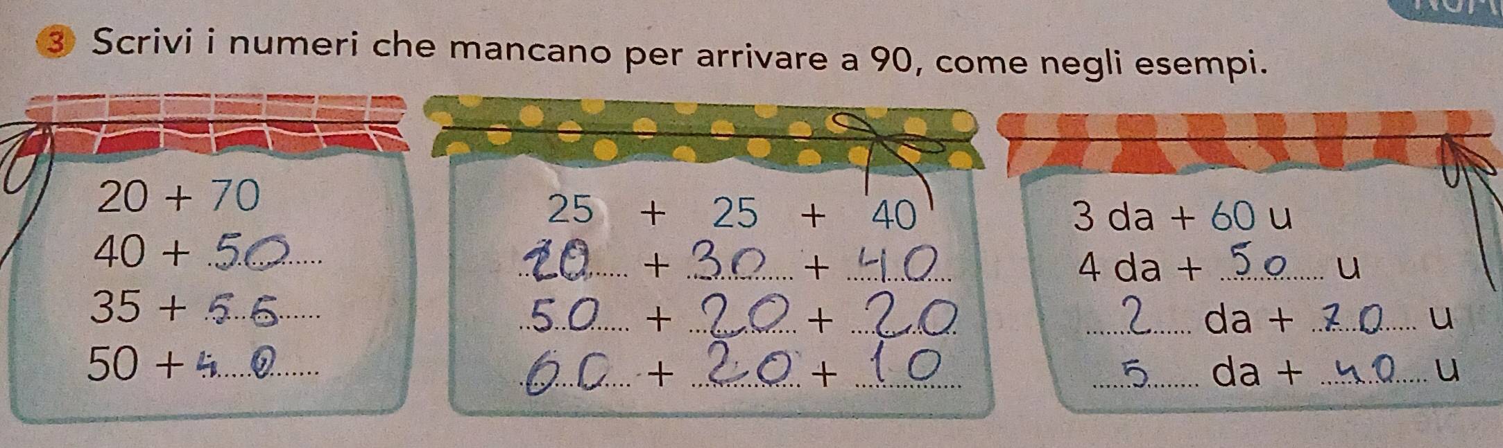 Scrivi i numeri che mancano per arrivare a 90, come negli esempi.
20+70
25+25+40
3da+60u
_ 40+. 
_20..... + 3.Ω.... + ... 
_ 4da+
u
35+5 _ 5..0..... + ..2.Ω. + _ da+ u
50+4. _ _6..0... + ..2Q. +_ _ da+ _ u