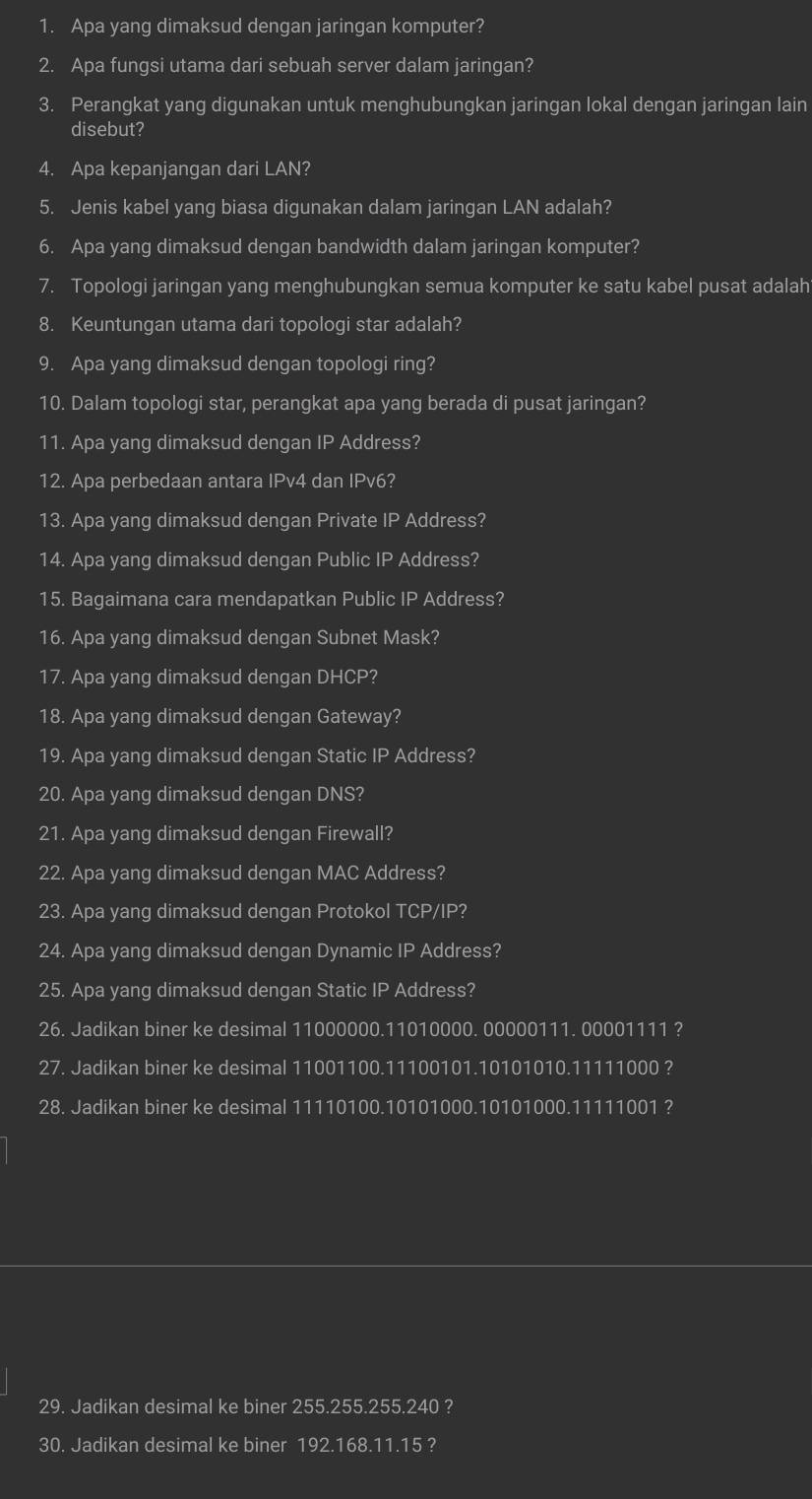 Apa yang dimaksud dengan jaringan komputer?
2. Apa fungsi utama dari sebuah server dalam jaringan?
3. Perangkat yang digunakan untuk menghubungkan jaringan lokal dengan jaringan lain
disebut?
4. Apa kepanjangan dari LAN?
5. Jenis kabel yang biasa digunakan dalam jaringan LAN adalah?
6. Apa yang dimaksud dengan bandwidth dalam jaringan komputer?
7. Topologi jaringan yang menghubungkan semua komputer ke satu kabel pusat adalah
8. Keuntungan utama dari topologi star adalah?
9. Apa yang dimaksud dengan topologi ring?
10. Dalam topologi star, perangkat apa yang berada di pusat jaringan?
11. Apa yang dimaksud dengan IP Address?
12. Apa perbedaan antara IPv4 dan IPv6?
13. Apa yang dimaksud dengan Private IP Address?
14. Apa yang dimaksud dengan Public IP Address?
15. Bagaimana cara mendapatkan Public IP Address?
16. Apa yang dimaksud dengan Subnet Mask?
17. Apa yang dimaksud dengan DHCP 2
18. Apa yang dimaksud dengan Gateway?
19. Apa yang dimaksud dengan Static IP Address?
20. Apa yang dimaksud dengan DNS?
21. Apa yang dimaksud dengan Firewall?
22. Apa yang dimaksud dengan MAC Address?
23. Apa yang dimaksud dengan Protokol TCP/IP?
24. Apa yang dimaksud dengan Dynamic IP Address?
25. Apa yang dimaksud dengan Static IP Address?
26. Jadikan biner ke desimal 11000000.11010000. 00000111. 00001111 ?
27. Jadikan biner ke desimal 11001100.11100101.10101010.11111000 ?
28. Jadikan biner ke desimal 11110100.10101000.10101000.11111001 ?
29. Jadikan desimal ke biner 255.255.255.240 ?
30. Jadikan desimal ke biner 192.168.11.15 ?