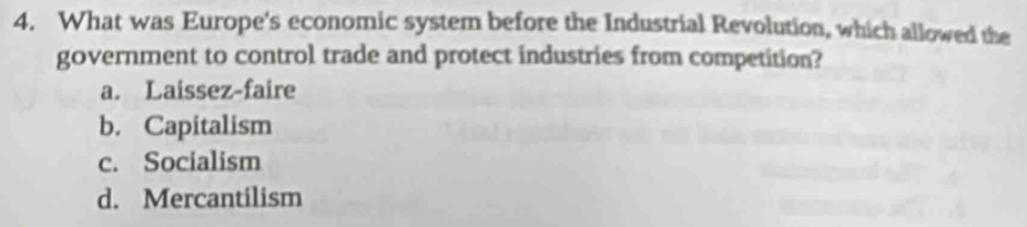 What was Europe's economic system before the Industrial Revolution, which allowed the
government to control trade and protect industries from competition?
a. Laissez-faire
b. Capitalism
c. Socialism
d. Mercantilism