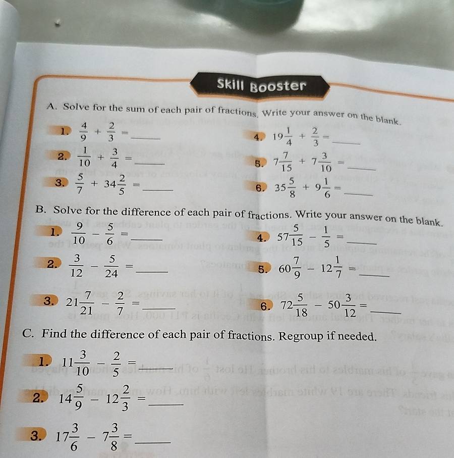 Skill Booster 
A. Solve for the sum of each pair of fractions Write your answer on the blank. 
1.  4/9 + 2/3 = _ 19 1/4 + 2/3 = _ 
4. 
2.  1/10 + 3/4 = _ 7 7/15 +7 3/10 = _ 
5. 
3.  5/7 +34 2/5 = _ 6. 35 5/8 +9 1/6 = _ 
B. Solve for the difference of each pair of fractions. Write your answer on the blank. 
1.  9/10 - 5/6 = _ 57 5/15 - 1/5 = _ 
4. 
2.  3/12 - 5/24 = _ 60 7/9 -12 1/7 = _ 
5. 
3. 21 7/21 - 2/7 = _ 72 5/18 -50 3/12 = _ 
6. 
C. Find the difference of each pair of fractions. Regroup if needed. 
1. 11 3/10 - 2/5 = _ 
2. 14 5/9 -12 2/3 = _ 
3. 17 3/6 -7 3/8 = _