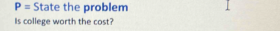 P= State the problem 
Is college worth the cost?