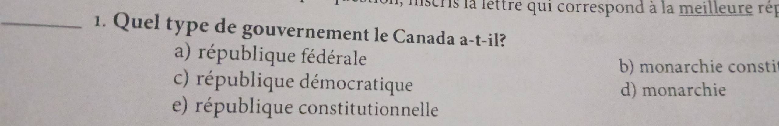 iscris la lettre qui correspond à la meilleure rép
_1. Quel type de gouvernement le Canada a-t-il?
a) république fédérale
b) monarchie consti
c) république démocratique
d) monarchie
e) république constitutionnelle