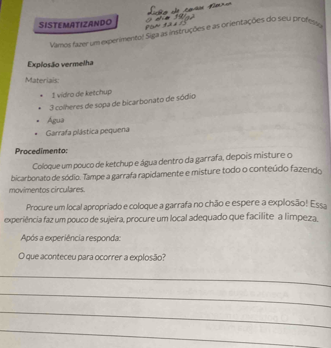 SISTEMATIZANDO 
Vamos fazer um experimento! Siga as instruções e as orientações do seu professo 
Explosão vermelha 
Materiais: 
1 vidro de ketchup 
3 colheres de sopa de bicarbonato de sódio 
Água 
Garrafa plástica pequena 
Procedimento: 
Coloque um pouco de ketchup e água dentro da garrafa, depois misture o 
bicarbonato de sódio. Tampe a garrafa rapidamente e misture todo o conteúdo fazendo 
movimentos circulares. 
Procure um local apropriado e coloque a garrafa no chão e espere a explosão! Essa 
experiência faz um pouco de sujeira, procure um local adequado que facilite a limpeza. 
Após a experiência responda: 
O que aconteceu para ocorrer a explosão? 
_ 
_ 
_ 
_