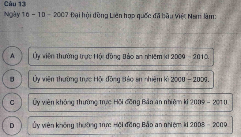 Ngày 16-10-2007 Đại hội đồng Liên hợp quốc đã bầu Việt Nam làm:
A Ủy viên thường trực Hội đồng Bảo an nhiệm kì 2009-2010.
B Ủy viên thường trực Hội đồng Bảo an nhiệm kì 2008-2009.
C Ủy viên không thường trực Hội đồng Bảo an nhiệm kì 2009-2010
D Ủy viên không thường trực Hội đồng Bảo an nhiệm kì 2008-2009.