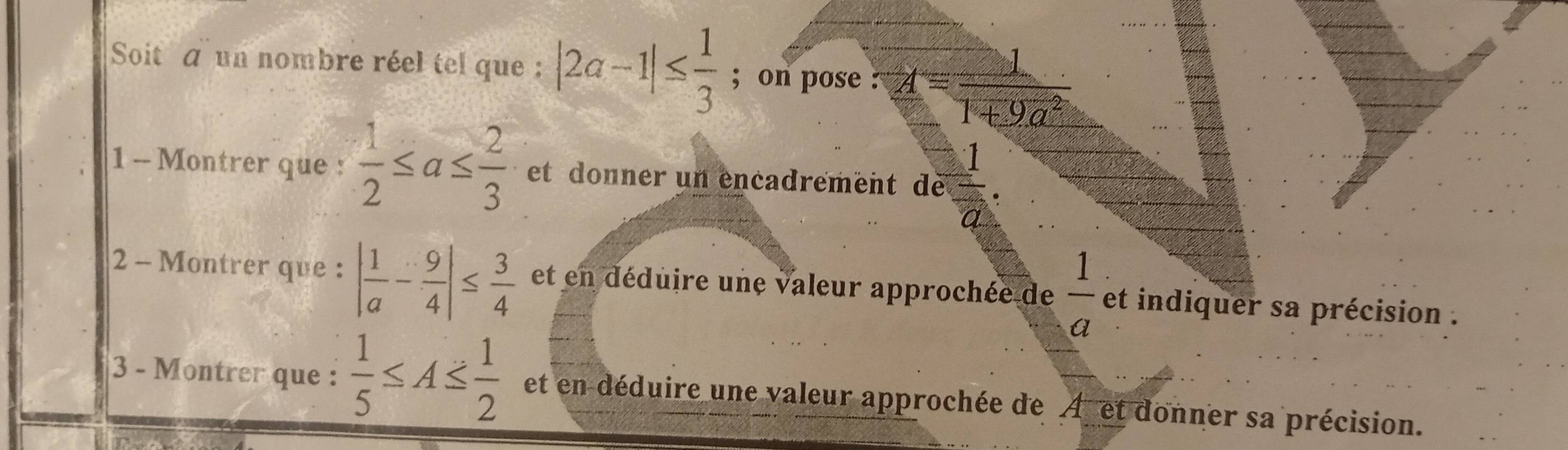 Soit a un nombre réel tel que : |2a-1|≤  1/3 ; on pose : A= 1/1+9a^2 
1 - Montrer que :  1/2 ≤ a≤  2/3  et donner un encadrement de  1/a . 
2 - Montrer que : | 1/a - 9/4 |≤  3/4  et en déduire une valeur approchée de  1/a  et indiquer sa précision . 
3 - Montrer que :  1/5 ≤ A≤  1/2  et en déduire une valeur approchée de A et donner sa précision.