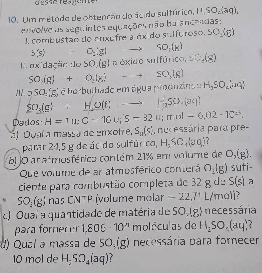 désse réagente:
10. Um método de obtenção do ácido sulfúrico, H_2SO_4(aq),
envolve as seguintes equações não balanceadas:
I. combustão do enxofre a óxido sulfuroso, SO_2(g)
S(s) +O_2(g) to SO_2(g)
II. oxidação do SO_2(g) a óxido sulfúrico, SO_3(g)
SO_2(g)+O_2(g)to SO_3(g)
III. OSO_3(g) é borbulhado em água produzindo H_2SO_4(aq)
SO_3(g)+H_2O(l)
H_2SO_4(aq)
Dados: H=1u;O=16u;S=32u;mol=6,02· 10^(23).
a) Qual a massa de enxofre, S_8(s) , necessária para pre-
parar 24,5 g de ácido sulfúrico, H_2SO_4(aq) ?
b) )O ar atmosférico contém 21% em volume de O_2(g).
Que volume de ar atmosférico conterá O_2(g) sufi-
ciente para combustão completa de 32 g de S(s) a
SO_3(g) nas CNTP (volume molar =22,71L/mol)
c) Qual a quantidade de matéria de SO_2(g) necessária
para fornecer 1,806· 10^(21) moléculas de H_2SO_4(aq)
d) Qual a massa de SO_3(g) necessária para fornecer
10 mol de H_2SO_4(aq)