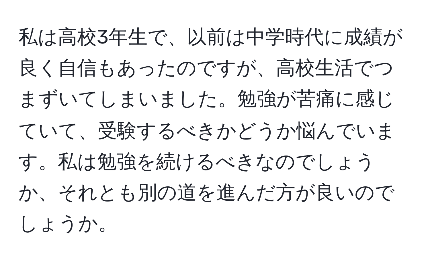 私は高校3年生で、以前は中学時代に成績が良く自信もあったのですが、高校生活でつまずいてしまいました。勉強が苦痛に感じていて、受験するべきかどうか悩んでいます。私は勉強を続けるべきなのでしょうか、それとも別の道を進んだ方が良いのでしょうか。