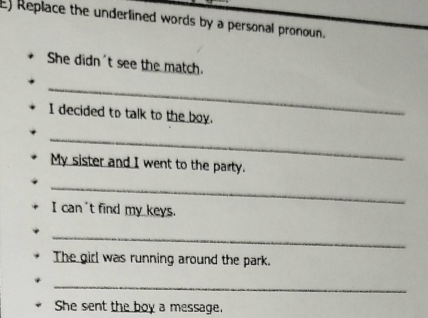 Replace the underlined words by a personal pronoun. 
She didn't see the match. 
_ 
I decided to talk to the boy. 
_ 
My sister and I went to the party. 
_ 
I can't find my keys. 
_ 
The girl was running around the park. 
_ 
She sent the boy a message.