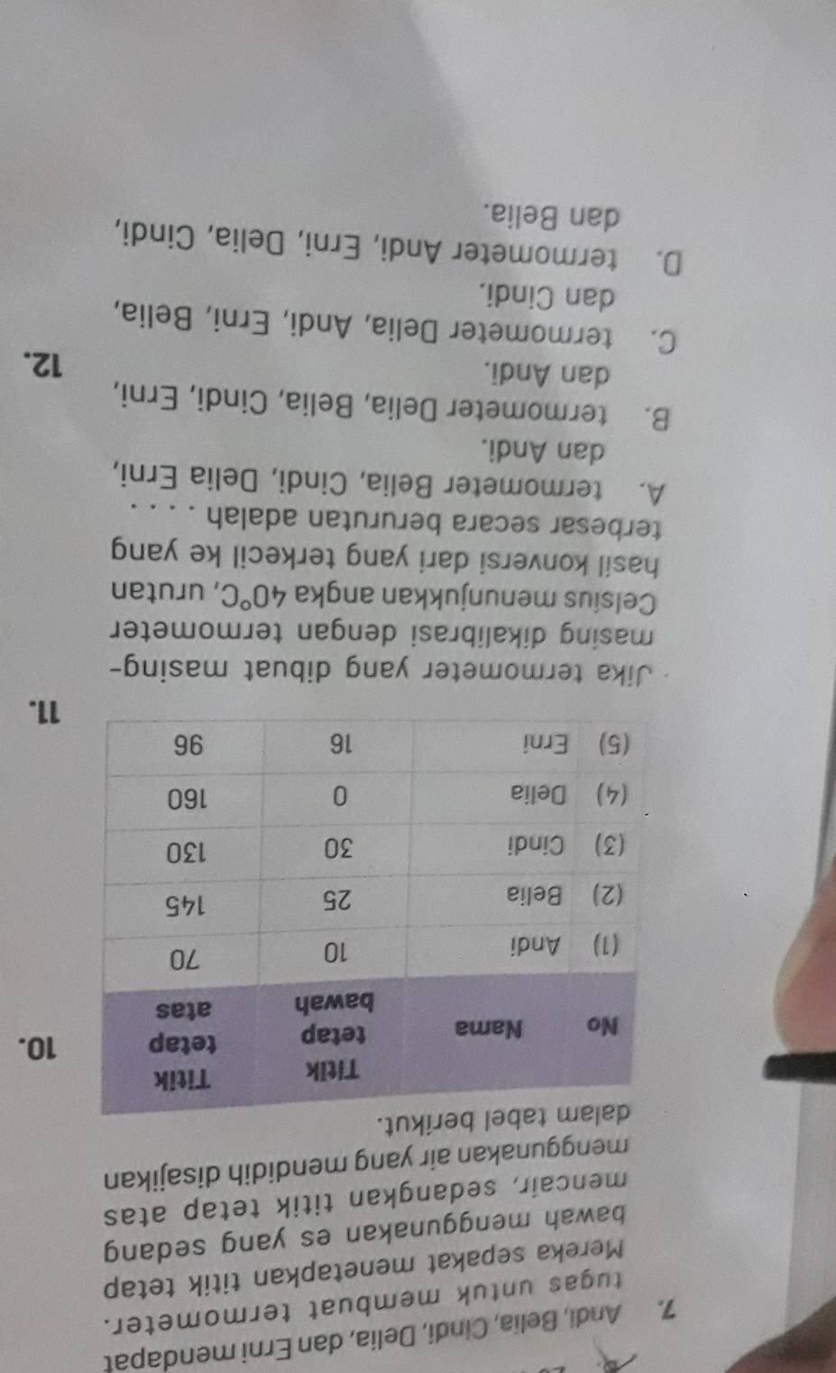 Andi, Belia, Cindi, Delia, dan Erni mendapat
tugas untuk membuat termometer.
Mereka sepakat menetapkan titik tetap
bawah menggunakan es yang sedang
mencair, sedangkan titik tetap atas
menggunakan air yang mendidih disajikan
ut.
10.
11.
Jika termometer yang dibuat masing-
masing dikalibrasi dengan termometer
Celsius menunjukkan angka 40°C , urutan
hasil konversi dari yang terkecil ke yang
terbesar secara berurutan adalah . . . .
A. termometer Belia, Cindi, Delia Erni,
dan Andi.
B. termometer Delia, Belia, Cindi, Erni,
dan Andi.
12.
C. termometer Delia, Andi, Erni, Belia,
dan Cindi.
D. termometer Andi, Erni, Delia, Cindi,
dan Belia.