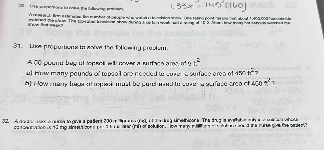 Use proportions to solve the following problem. 
A research firm estimates the number of people who watch a television show. One rating point means that about 1,400,000 households 
watched the show. The top-rated television show during a certain week had a rating of 10.2. About how many households watched the 
show that week? 
31. Use proportions to solve the following problem. 
A 50-pound bag of topsoil will cover a surface area of 9ft^2. 
a) How many pounds of topsoil are needed to cover a surface area of 450ft^2 ? 
b) How many bags of topsoil must be purchased to cover a surface area of 450ft^2 ? 
32. A doctor asks a nurse to give a patient 200 milligrams (mg) of the drug simethicone. The drug is available only in a solution whose 
concentration is 10 mg simethicone per 0.5 milliliter (ml) of solution. How many milliliters of solution should the nurse give the patient?