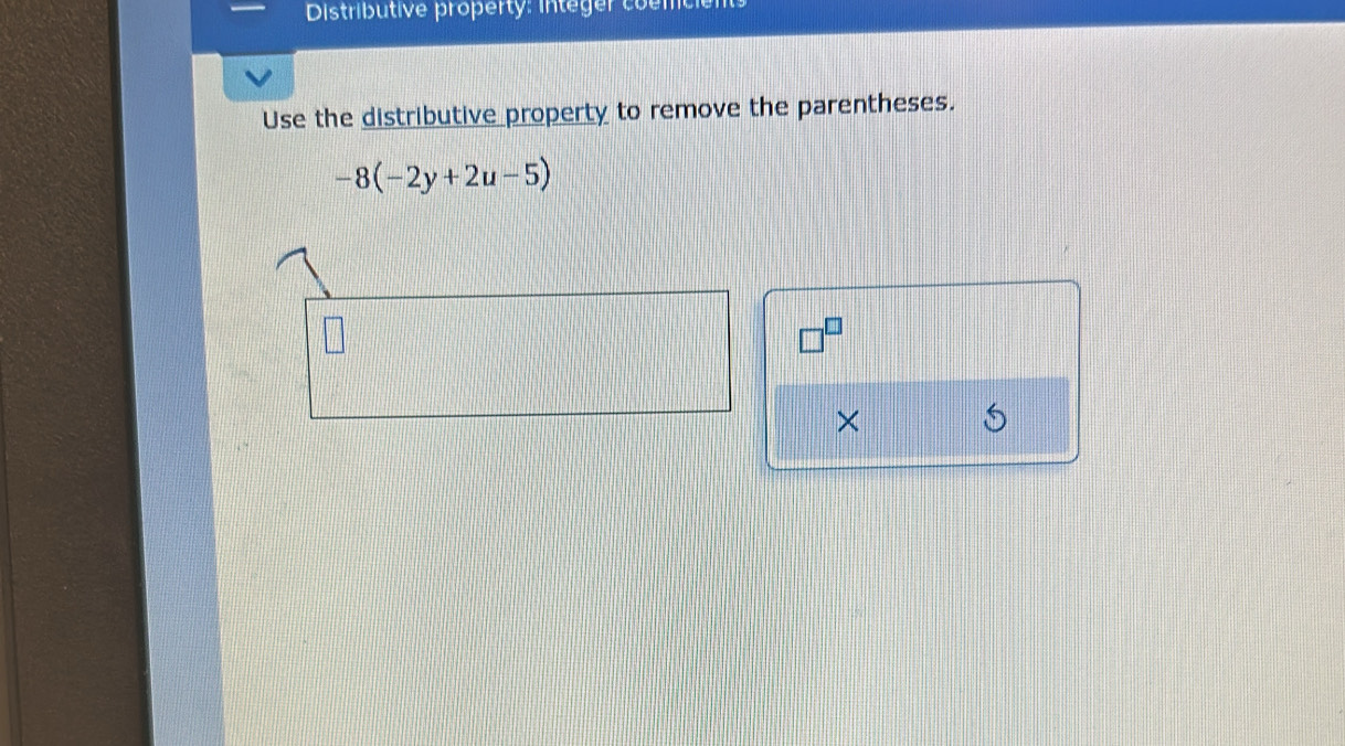 Distributive property: integer coemce 
Use the distributive property to remove the parentheses.
-8(-2y+2u-5)
□^(□)
×