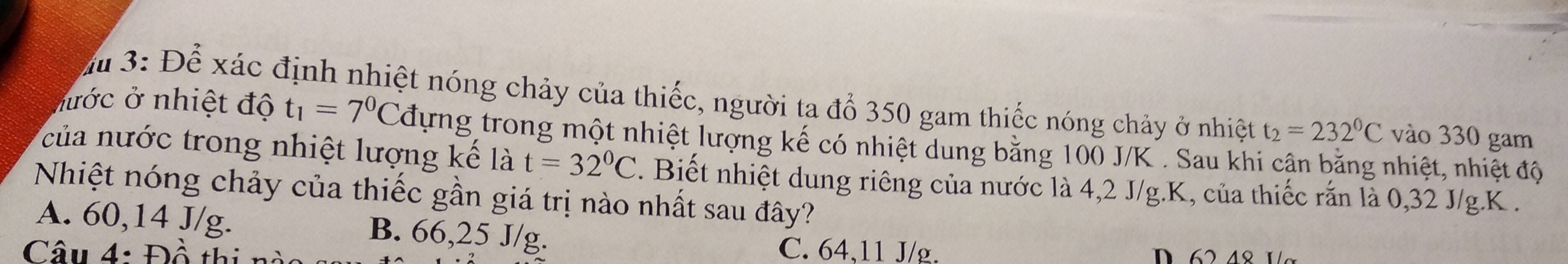 Ấ 3: Để xác định nhiệt nóng chảy của thiếc, người ta đổ 350 gam thiếc nóng chảy ở nhiệt t_2=232°C vào 330 gam
nước ở nhiệt độ t_1=7^0Cd Tựng trong một nhiệt lượng kế có nhiệt dung bằng 100 J/K. Sau khi cận băng nhiệt, nhiệt độ
của nước trong nhiệt lượng kế là t=32°C. Biết nhiệt dung riêng của nước là 4,2 J/g. K, của thiếc rắn là 0, 32 J/g. K.
Nhiệt nóng chảy của thiếc gần giá trị nào nhất sau đây?
A. 60, 14 J/g. B. 66, 25 J/g.
Câu 4: Đồ thị n
C. 64, 11 J/g.