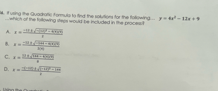 If using the Quadratic Formula to find the solutions for the following... y=4x^2-12x+9
which of the following steps would be included in the process?
A. x=frac -12± sqrt(-(12)^2)-4(4)(9)2
B. x= (-12± sqrt(-144-4(4)(9)))/2(4) 
C. x= (12± sqrt(144-4(4)(9)))/8 
D. x=frac -(-12)± sqrt((-12)^2)-1442