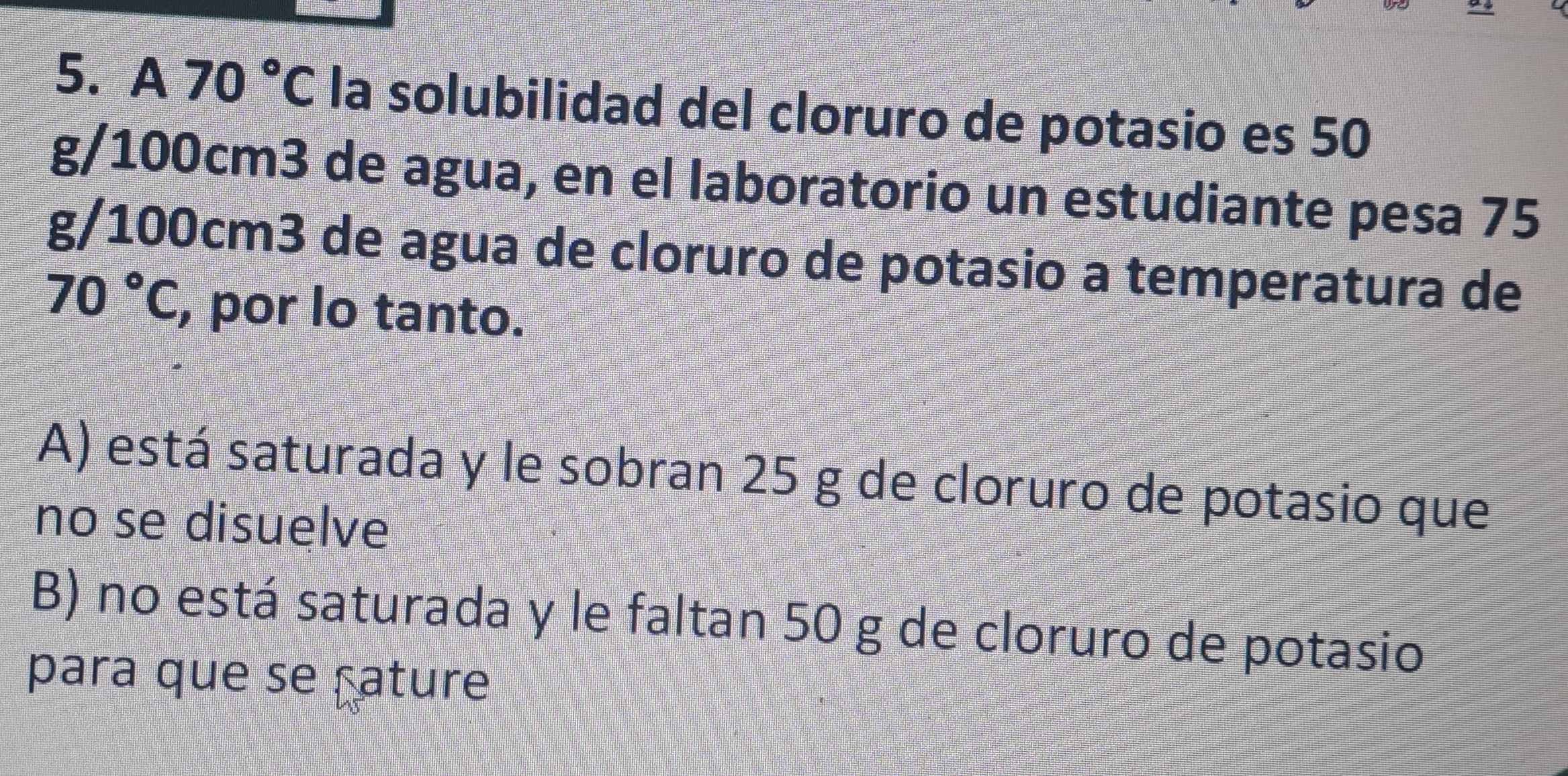 A 70°C la solubilidad del cloruro de potasio es 50
g/100cm3 de agua, en el laboratorio un estudiante pesa 75
g/100cm3 de agua de cloruro de potasio a temperatura de
70°C , por lo tanto.
A) está saturada y le sobran 25 g de cloruro de potasio que
no se disuelve
B) no está saturada y le faltan 50 g de cloruro de potasio
para que se çature