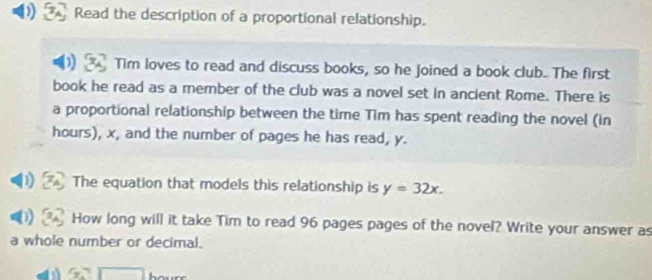 Read the description of a proportional relationship. 
) Tim loves to read and discuss books, so he joined a book club. The first 
book he read as a member of the club was a novel set in ancient Rome. There is 
a proportional relationship between the time Tim has spent reading the novel (in 
hours), x, and the number of pages he has read, y. 
The equation that models this relationship is y=32x. 
How long will it take Tim to read 96 pages pages of the novel? Write your answer as 
a whole number or decimal.