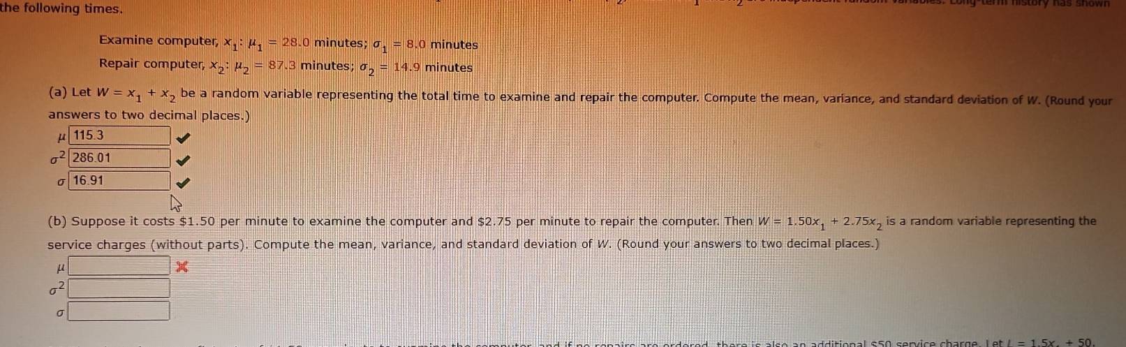 the following times. 
Examine computer, x_1:mu _1=28. 0 minutes; sigma _1=8.0 minutes
Repair computer, x_2:mu _2=87.3 minutes; sigma _2=14.9 minutes
(a) Let w=x_1+x_2 be a random variable representing the total time to examine and repair the computer. Compute the mean, variance, and standard deviation of W. (Round your 
answers to two decimal places.)
μ 115.3
sigma^2 286 01
σ 16.91
(b) Suppose it costs $1.50 per minute to examine the computer and $2.75 per minute to repair the computer. Then W=1.50x_1+2.75x_2 is a random variable representing the 
service charges (without parts). Compute the mean, variance, and standard deviation of W. (Round your answers to two decimal places.)
μ □
sigma^2
σ frac -7
letI=1.5x+50.