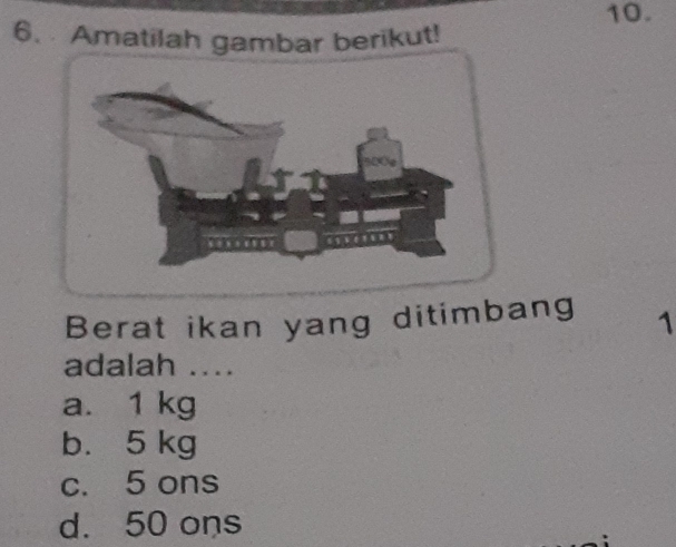 Amatilah gambar berikut!
Berat ikan yang ditimbang 1
adalah ....
a. 1 kg
b. 5 kg
c. 5 ons
d. 50 ons