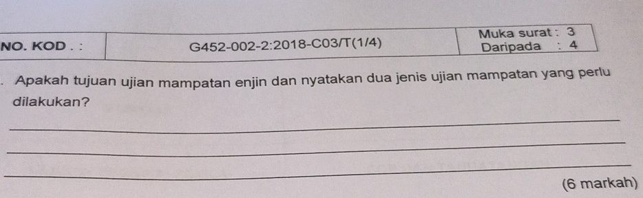 NO. KOD . : G452-002-2:20 18-C03/T(1/4) Muka surat : 3
Daripada : 4
Apakah tujuan ujian mampatan enjin dan nyatakan dua jenis ujian mampatan yang perlu 
dilakukan? 
_ 
_ 
_ 
(6 markah)