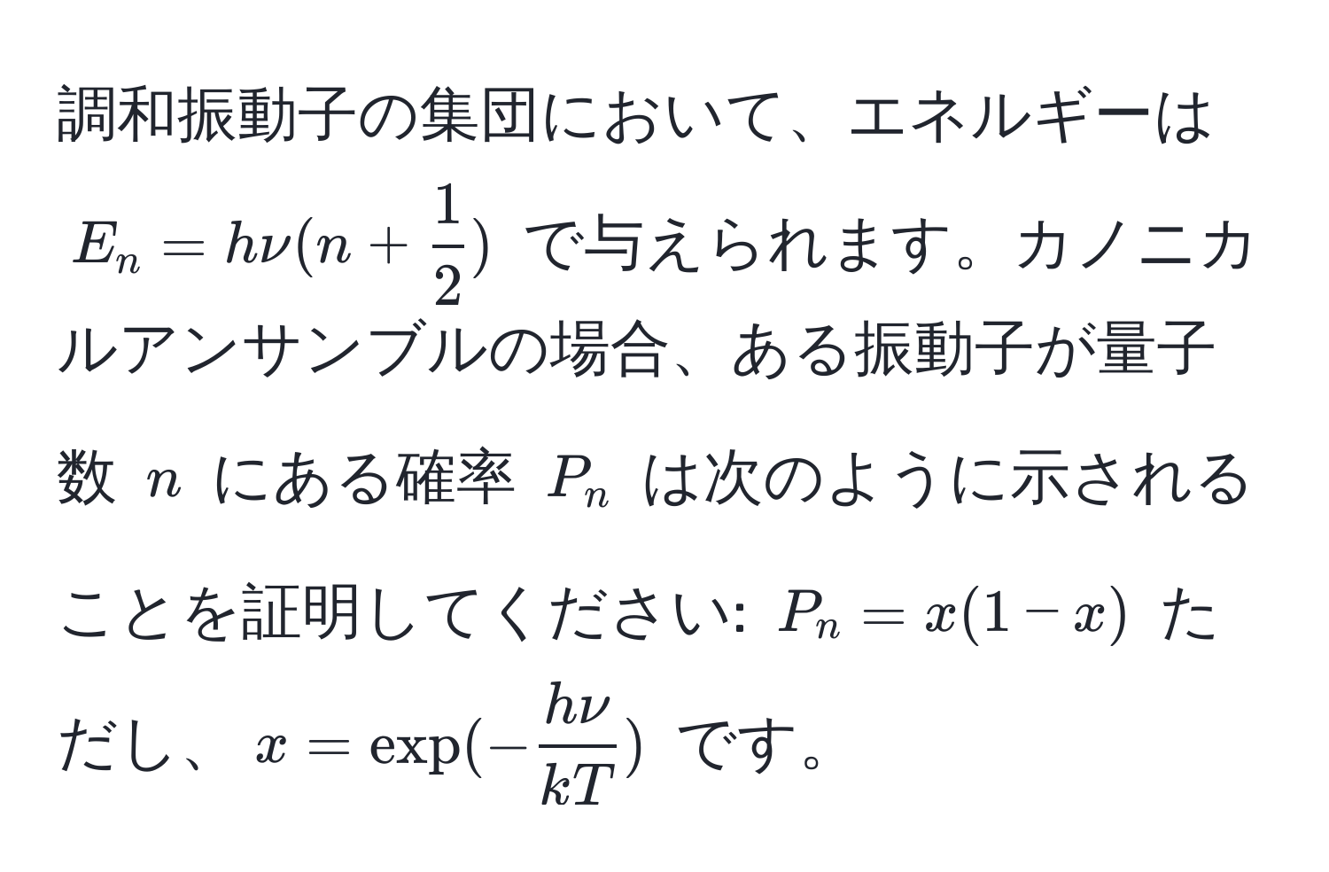 調和振動子の集団において、エネルギーは $E_n = hnu(n +  1/2 )$ で与えられます。カノニカルアンサンブルの場合、ある振動子が量子数 $n$ にある確率 $P_n$ は次のように示されることを証明してください: $P_n = x(1 - x)$ ただし、$x = exp(- hnu/kT )$ です。