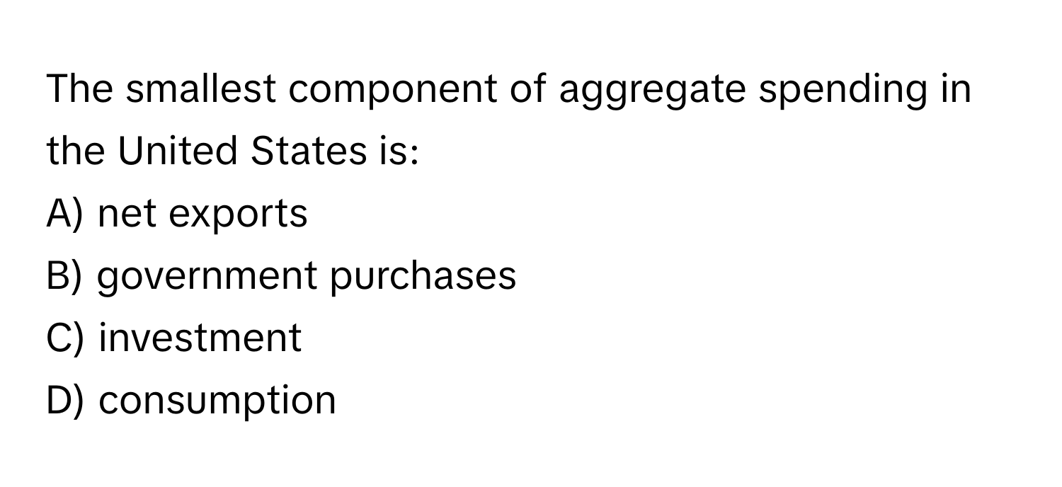 The smallest component of aggregate spending in the United States is:
A) net exports
B) government purchases
C) investment
D) consumption