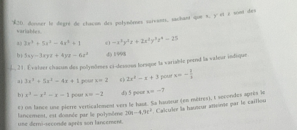 donner le degré de chacun des polynômes suivants, sachant que x, y et z sont des 
variables. 
a ) 3x^3+5x^2-4x^5+1 c ) -x^3y^2z+2x^2y^3z^4-25
b) 5xy-3xyz+4yz-6z^2 d) 1998 
21. Évatuer chacun des polynômes ci-dessous lorsque la variable prend la valeur indique. 
a ) 3x^3+5x^2-4x+1 pour x=2 c) 2x^2-x+3 pour x=- 2/3 
b ) x^3-x^2-x-1 pour x=-2 d) 5 pour x=-7
e) on lance une pierre verticalement vers le haut. Sa hauteur (en mètres), t secondes après le 
lancement, est donnée par le polynôme 20t-4,9t^2. Calculer la hauteur atteinte par le caillou 
une demi-seconde après son lancement.