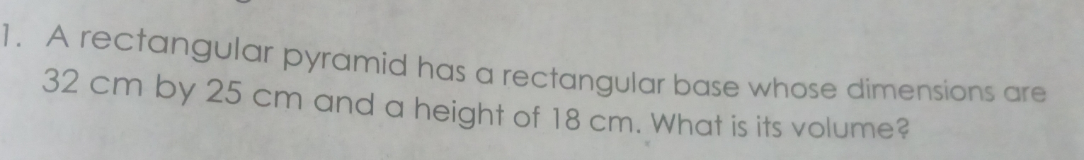 A rectangular pyramid has a rectangular base whose dimensions are
32 cm by 25 cm and a height of 18 cm. What is its volume?