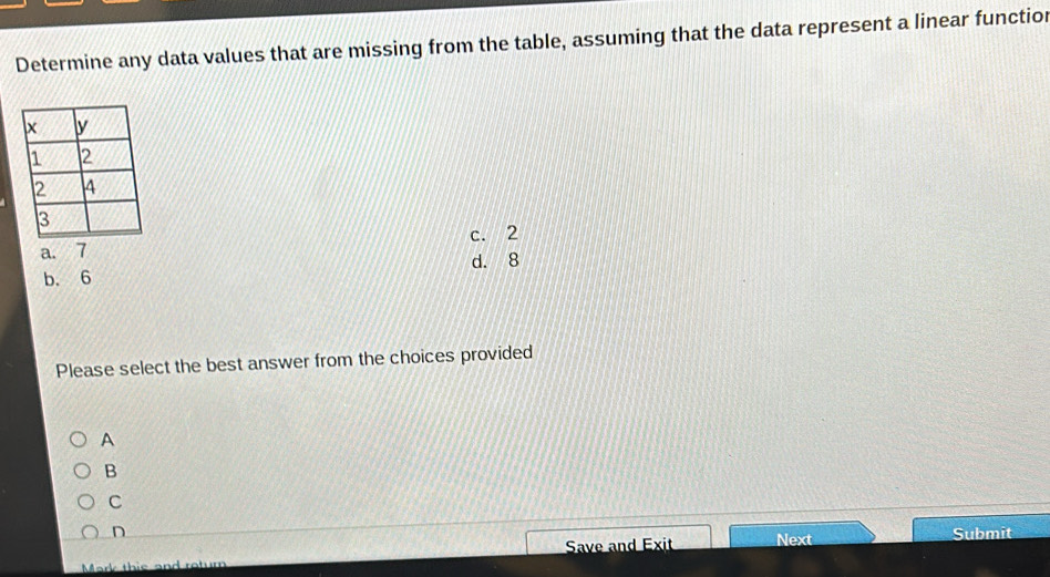 Determine any data values that are missing from the table, assuming that the data represent a linear functior
c. 2
a. 7
b. 6 d. 8
Please select the best answer from the choices provided
A
B
C
n Submit
Mark this and return Save and Exit Next