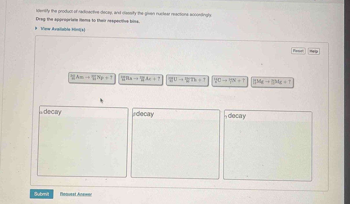 ldentify the product of radioactive decay, and classify the given nuclear reactions accordingly.
Drag the appropriate items to their respective bins.
View Available Hint(s)
Reset Help
beginarrayr 241 95endarray Amto _(93)^(237)Np+? to 228 Ac+? _(92)^(238)Uto _(90)^(234)Th+? _6^(14)Cto _7^(14)N+? _(12)^(24)Mgto _(12)^(24)Mg+?
@decay βdecay
γdecay
Submit Request Answer