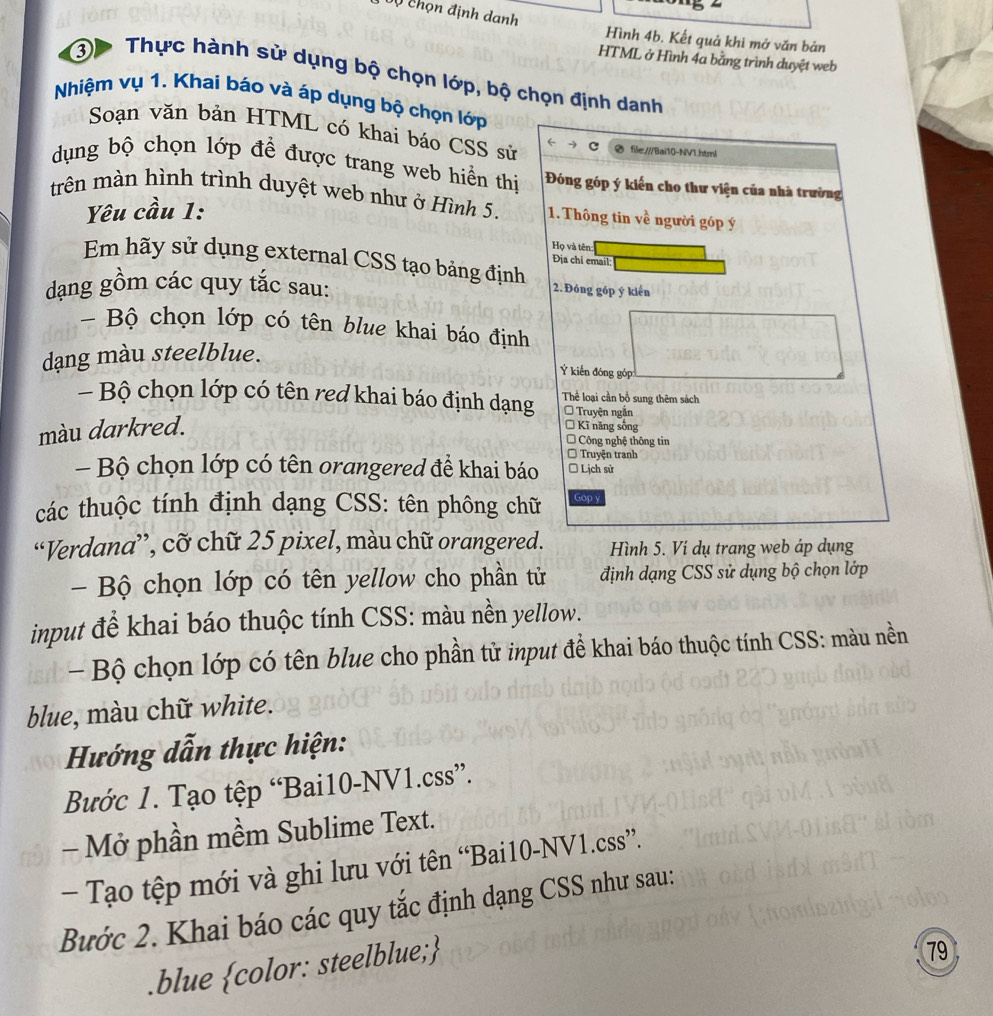 Vự chọn định danh Hình 4b. Kết quả khi mở văn bản
HTML ở Hình 4a bằng trình duyệt web
③ Thực hành sử dụng bộ chọn lớp, bộ chọn định danh
Nhiệm vụ 1. Khai báo và áp dụng bộ chọn lớp
Soạn văn bản HTML có khai báo CSS sử ← file:///Bai10-NV1.html
dụng bộ chọn lớp để được trang web hiển thị  Đóng góp ý kiến cho thư viện của nhà trường
trên màn hình trình duyệt web như ở Hình 5. 1. Thông tin về người góp ý
Yêu cầu 1:
Họ và tên:
Địa chi email
Em hãy sử dụng external CSS tạo bảng định 2. Đóng góp ý kiến
dạng gồm các quy tắc sau:
- Bộ chọn lớp có tên blue khai báo định
dang màu steelblue.
Ý kiến đóng góp:
- Bộ chọn lớp có tên red khai báo định dạng Thể loại cần bổ sung thêm sách
Truyện ngắn
màu darkred.
* Kĩ năng sống
Công nghệ thông tin
Truyện tranh
- Bộ chọn lớp có tên orangered đề khai báo * Lịch sử
các thuộc tính định dạng CSS: tên phông chữ Gop y
“Verdana”, cỡ chữ 25 pixel, màu chữ orangered. Hình 5. Vi dụ trang web áp dụng
- Bộ chọn lớp có tên yellow cho phần tử định dạng CSS sử dụng bộ chọn lớp
input để khai báo thuộc tính CSS: màu nền yellow.
-  Bộ chọn lớp có tên blue cho phần tử input đề khai báo thuộc tính CSS: màu nền
blue, màu chữ white.
Hướng dẫn thực hiện:
Bước 1. Tạo tệp “Bai10-NV1.css”.
- Mở phần mềm Sublime Text.
- Tạo tệp mới và ghi lưu với tên “Bai10-NV1.css”.
Bước 2. Khai báo các quy tắc định dạng CSS như sau:
.blue color: steelblue;
79