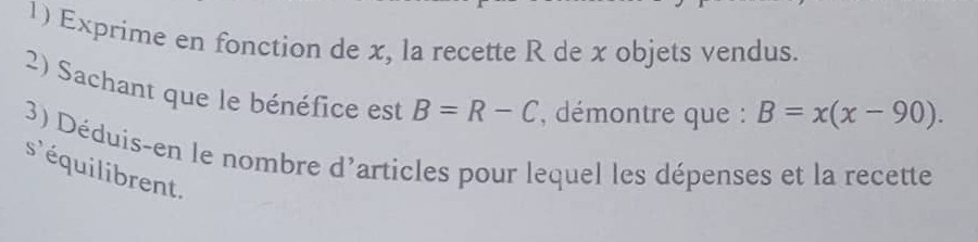 Exprime en fonction de x, la recette R de x objets vendus. 
2) Sachant que le bénéfice est B=R-C , démontre que : B=x(x-90). 
3) Déduis-en le nombre d'articles pour lequel les dépenses et la recette 
s'équilibrent.