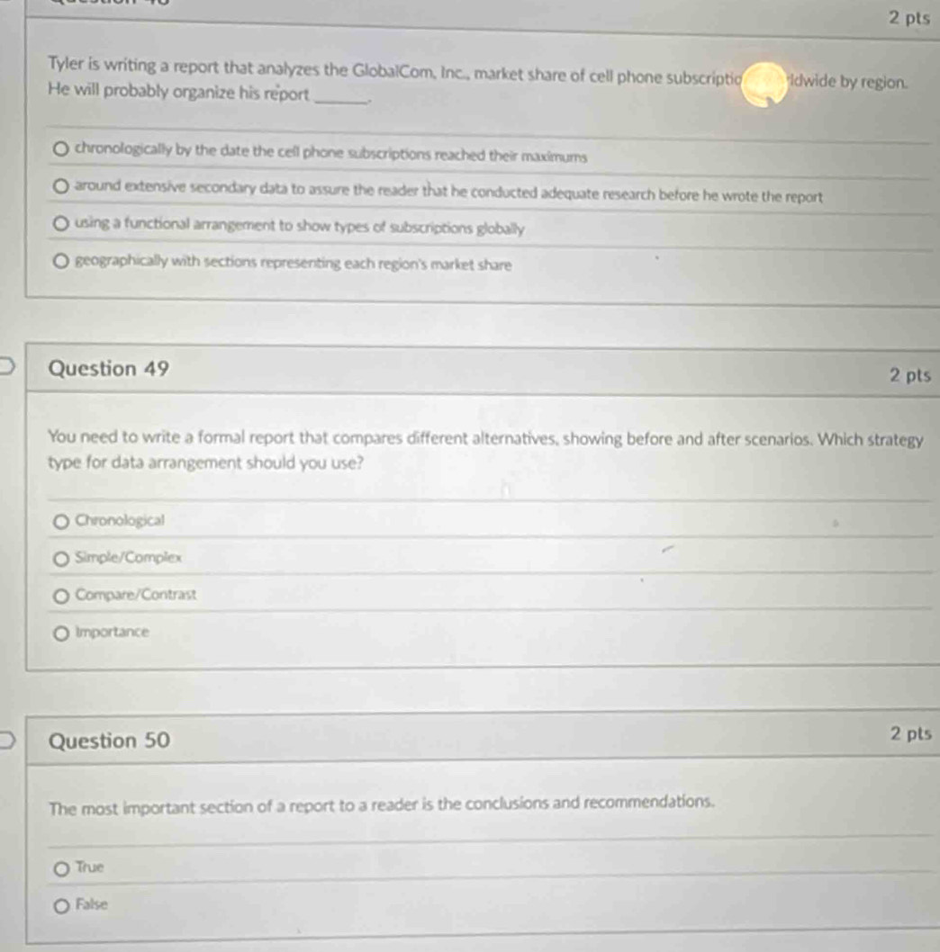 Tyler is writing a report that analyzes the GlobalCom, Inc., market share of cell phone subscriptio Idwide by region.
He will probably organize his report _.
chronologically by the date the cell phone subscriptions reached their maximums
around extensive secondary data to assure the reader that he conducted adequate research before he wrote the report
using a functional arrangement to show types of subscriptions globally
geographically with sections representing each region's market share
Question 49 2 pts
You need to write a formal report that compares different alternatives, showing before and after scenarios. Which strategy
type for data arrangement should you use?
_
_
Chronological
_
Simple/Complex
_
Compare/Contrast
Importance
_
Question 50 2 pts
The most important section of a report to a reader is the conclusions and recommendations.
_
True
_
False
_
_