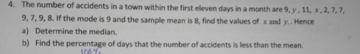 The number of accidents in a town within the first eleven days in a month are 9, y , 11, x , 2, 7, 7,
9, 7, 9, 8. If the mode is 9 and the sample mean is 8, find the values of x and y. . Hence 
a) Determine the median. 
b) Find the percentage of days that the number of accidents is less than the mean.