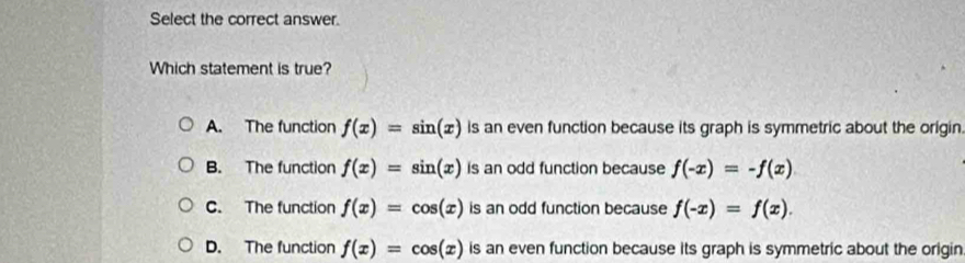 Select the correct answer.
Which statement is true?
A. The function f(x)=sin (x) is an even function because its graph is symmetric about the origin.
B. The function f(x)=sin (x) is an odd function because f(-x)=-f(x)
C. The function f(x)=cos (x) is an odd function because f(-x)=f(x).
D. The function f(x)=cos (x) is an even function because its graph is symmetric about the origin