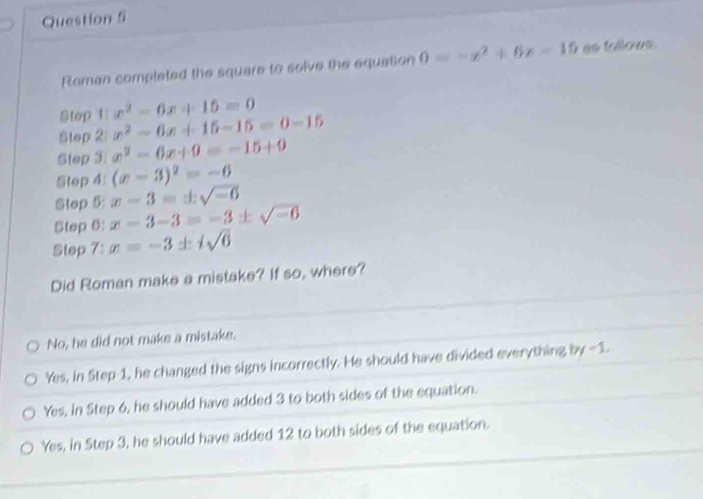 Roman completed the square to solve the equation 0=-x^2+6x-15 es tollows.
Step 1 x^2-6x+15=0
Step 2 x^2-6x+15-15=0-15
Step 3 x^2-6x+9=-15+9
Step 4 (x-3)^2=-6
Step 5: x-3=± sqrt(-6)
Step 6: x-3-3=-3 + sqrt(-6)
Step 7: x=-3 + isqrt(6)
Did Roman make a mistake? If so, where?
No, he did not make a mistake.
Yes, in Step 1, he changed the signs incorrectly. He should have divided everything by -1.
Yes, in Step 6, he should have added 3 to both sides of the equation.
Yes, in Step 3, he should have added 12 to both sides of the equation.