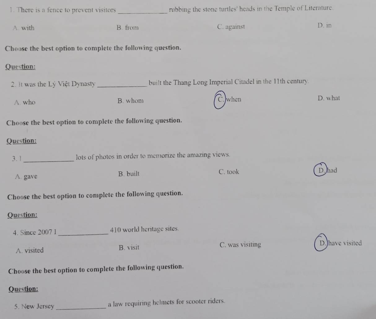 There is a fence to prevent visitors _rubbing the stone turtles' heads in the Temple of Literature.
A. with B. from C. against D. in
Choose the best option to complete the following question.
Question:
2. It was the Lý Việt Dynasty _built the Thang Long Imperial Citadel in the 11th century.
A. who B. whom C. when D. what
Choose the best option to complete the following question.
Question:
3.1_ lots of photos in order to memorize the amazing views.
A. gave
B. built C. took D. had
Choose the best option to complete the following question.
Question:
4. Since 2007 1 _410 world heritage sites.
A. visited B. visit
C. was visiting D. have visited
Choose the best option to complete the following question.
Question:
5. New Jersey _a law requiring hclmets for scooter riders.