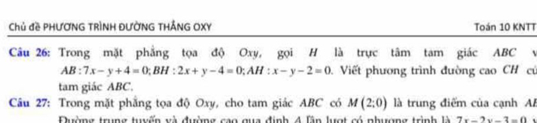 Chủ đề PHƯƠNG TRÌNH ĐƯỜNG THẢNG OXY Toán 10 KNTT
Câu 26: Trong mặt phẳng tọa độ Oxy, gọi H là trực tâm tam giác ABC v
AB:7x-y+4=0; BH:2x+y-4=0; AH:x-y-2=0 Viết phương trình đường cao CH cũ
tam giác ABC.
Câu 27: Trong mặt phẳng tọa độ Oxy, cho tam giác ABC có M(2;0) là trung điểm của cạnh A
Đường trung tuyến và đường cao qua định 4 lân lượt có phượng trình là 7x-2y-3=0.