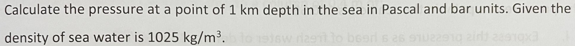 Calculate the pressure at a point of 1 km depth in the sea in Pascal and bar units. Given the 
density of sea water is 1025kg/m^3.