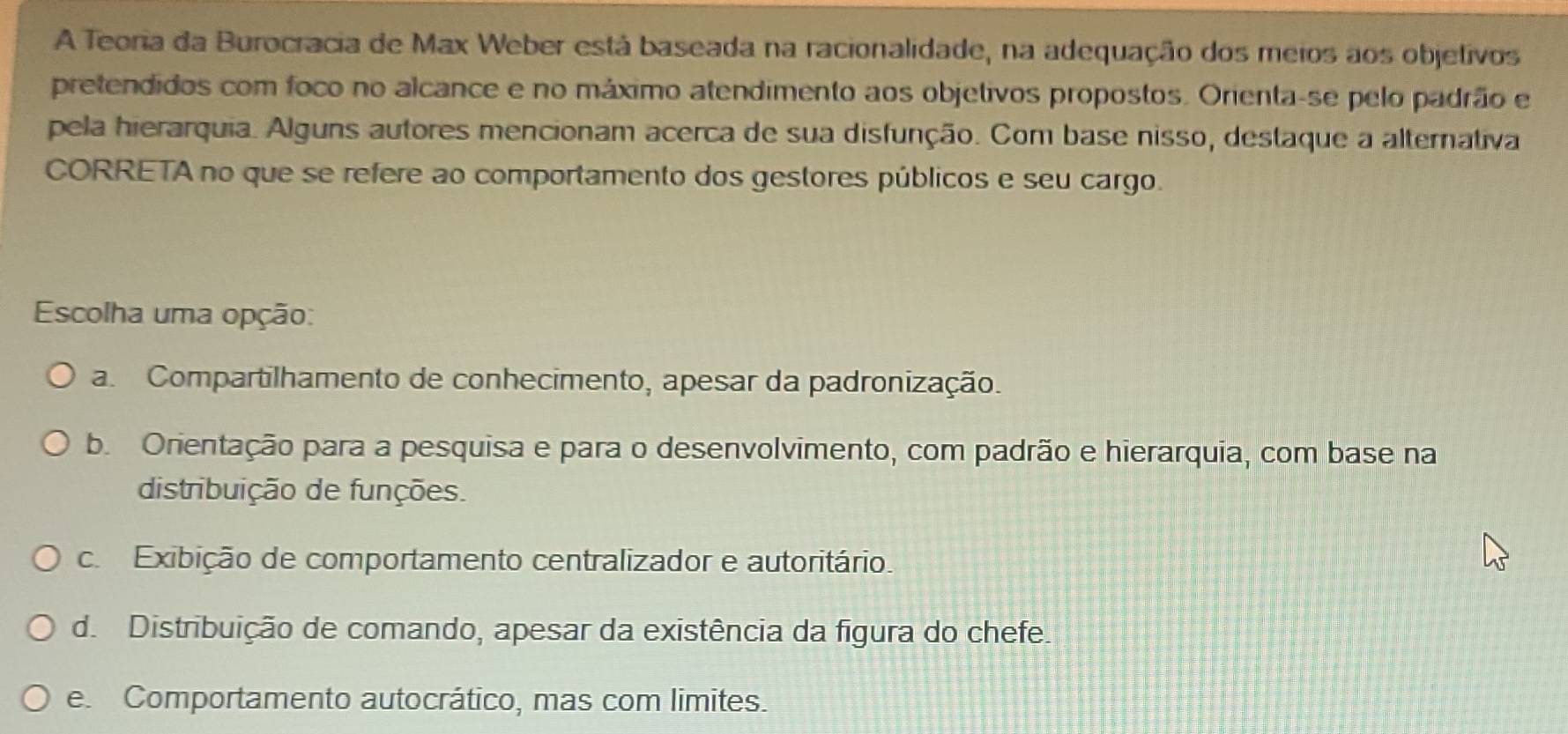 A Teoria da Burocracia de Max Weber está baseada na racionalidade, na adequação dos meios aos objetivos
pretendidos com foco no alcance e no máximo atendimento aos objetivos propostos. Orienta-se pelo padrão e
pela hierarquia. Alguns autores mencionam acerca de sua disfunção. Com base nisso, destaque a alternativa
CORRETA no que se refere ao comportamento dos gestores públicos e seu cargo.
Escolha uma opção:
a. Compartilhamento de conhecimento, apesar da padronização.
b. Orientação para a pesquisa e para o desenvolvimento, com padrão e hierarquia, com base na
distribuição de funções.. Exibição de comportamento centralizador e autoritário.
d. Distribuição de comando, apesar da existência da figura do chefe.
e. Comportamento autocrático, mas com limites.