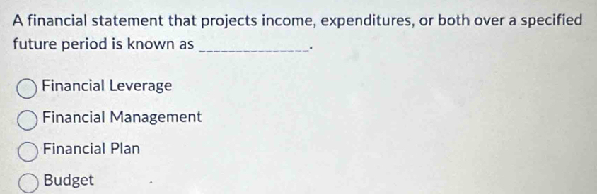 A financial statement that projects income, expenditures, or both over a specified
future period is known as_
.
Financial Leverage
Financial Management
Financial Plan
Budget