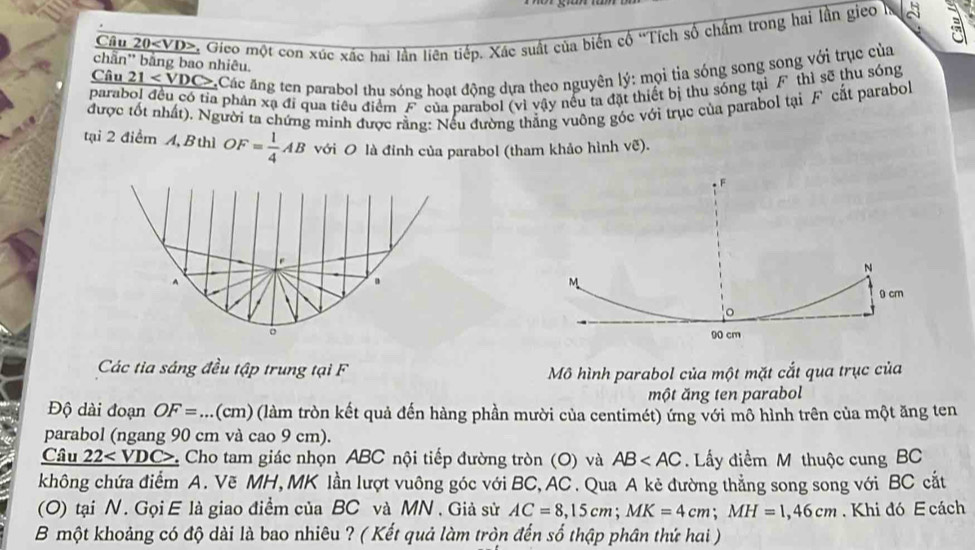 Câu 20 . Gico một con xúc xác hai lần liên tiếp. Xác suất của biến cổ ''Tích số chấm trong hai lần gieo h a 
chần'' bằng bao nhiêu. 
Câu _ 21 Các ăng ten parabol thu sóng hoạt động dựa theo nguyên lý: mọi tia sóng song song với trục của 
parabol đều có tỉa phản xạ đi qua tiêu điểm F của parabol (vì vậy nều ta đặt thiết bị thu sóng tại F thì sẽ thu sóng 
được tốt nhất). Người ta chứng minh được rằng: Nếu đường thắng vuông góc với trục của parabol tại F cắt parabol 
tại 2 điểm A, B thì OF= 1/4 AB với O là đỉnh của parabol (tham khảo hình vẽ). 
Các tia sáng đều tập trung tại F 
Mô hình parabol của một mặt cắt qua trục của 
một ăng ten parabol 
Độ dài đoạn OF=... (cm) (làm tròn kết quả đến hàng phần mười của centimét) ứng với mô hình trên của một ăng ten 
parabol (ngang 90 cm và cao 9 cm). 
Câu 22 Cho tam giác nhọn ABC nội tiếp đường tròn (O) và AB Lấy điểm M thuộc cung BC
không chứa điểm A. Vẽ MH, MK lần lượt vuông góc với BC, AC. Qua A kẻ đường thẳng song song với BC cắt 
(O) tại N. Gọi E là giao điểm của BC và MN. Giả sử AC=8, 15cm; MK=4cm; MH=1,46cm. Khi đó E cách 
B một khoảng có độ dài là bao nhiêu ? ( Kết quả làm tròn đến số thập phân thứ hai )