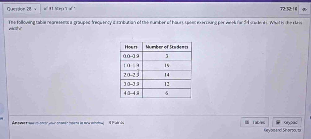 72:32:10 
The following table represents a grouped frequency distribution of the number of hours spent exercising per week for 54 students. What is the class 
width? 
AnswerHow to enter your answer (opens in new window) 3 Points Tables Keypad 
Keyboard Shortcuts