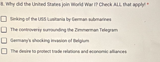 Why did the United States join World War I? Check ALL that apply! *
Sinking of the USS Lusitania by German submarines
The controversy surrounding the Zimmerman Telegram
Germany's shocking invasion of Belgium
The desire to protect trade relations and economic alliances