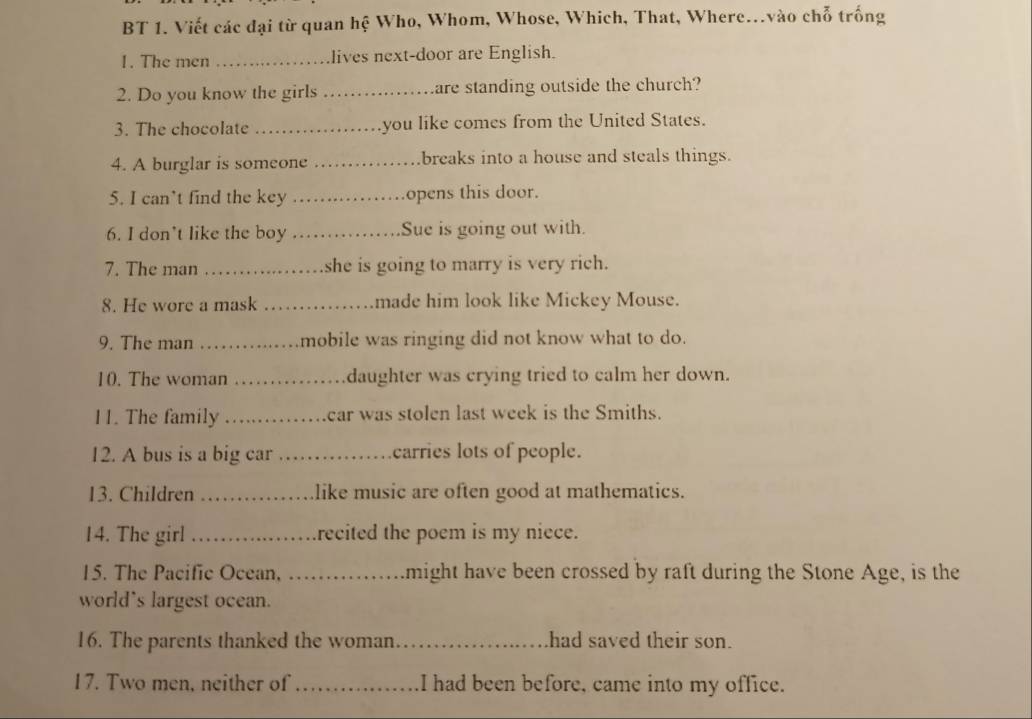 BT 1. Viết các đại từ quan hệ Who, Whom, Whose, Which, That, Where.vào chỗ trống 
1. The men _lives next-door are English. 
2. Do you know the girls _are standing outside the church? 
3. The chocolate _you like comes from the United States. 
4. A burglar is someone _breaks into a house and steals things. 
5. I can’t find the key _opens this door. 
6. I don't like the boy _Sue is going out with. 
7. The man_ she is going to marry is very rich. 
8. He wore a mask _made him look like Mickey Mouse. 
9. The man _mobile was ringing did not know what to do. 
10. The woman _daughter was crying tried to calm her down. 
11. The family_ ear was stolen last week is the Smiths. 
12. A bus is a big car _carries lots of people. 
13. Children _like music are often good at mathematics. 
14. The girl _recited the poem is my niece. 
15. The Pacific Ocean, _might have been crossed by raft during the Stone Age, is the 
world's largest ocean. 
16. The parents thanked the woman_ had saved their son. 
17. Two men, neither of_ I had been before, came into my office.