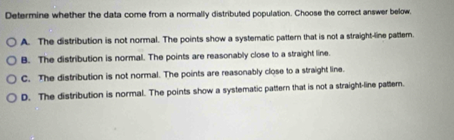 Determine whether the data come from a normally distributed population. Choose the correct answer below,
A. The distribution is not normal. The points show a systematic pattern that is not a straight-line pattem.
B. The distribution is normal. The points are reasonably close to a straight line.
C. The distribution is not normal. The points are reasonably close to a straight line.
D. The distribution is normal. The points show a systematic pattern that is not a straight-line pattern.