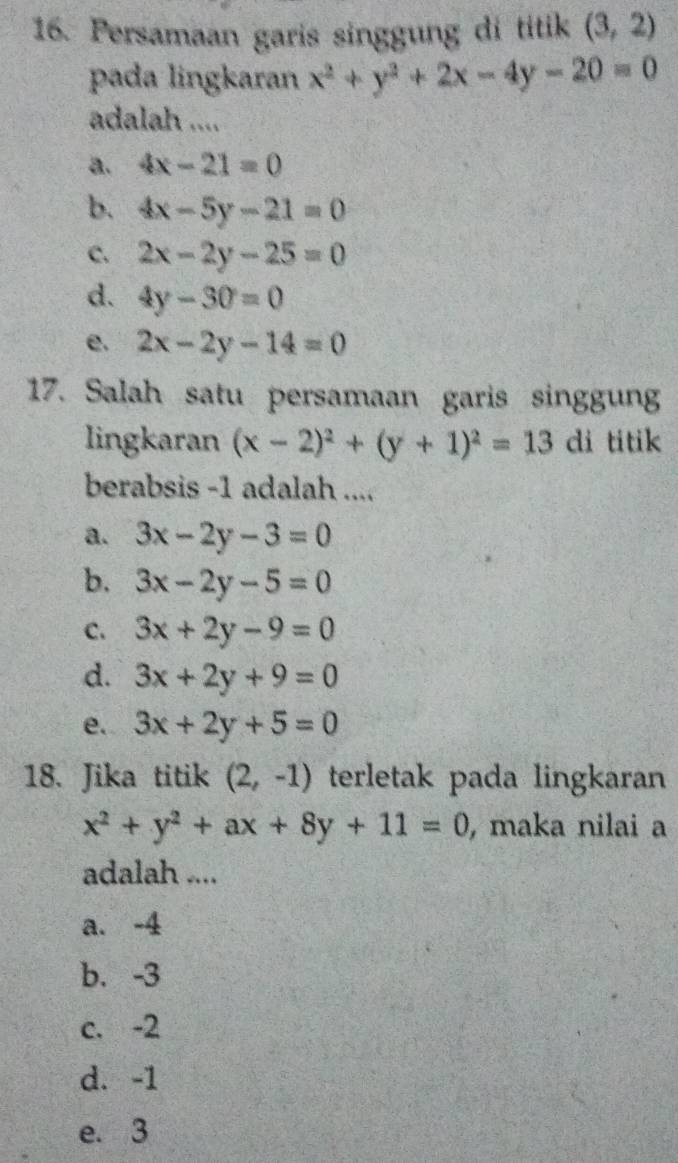 Persamaan garis singgung di titik (3,2)
pada lingkaran x^2+y^2+2x-4y-20=0
adalah ....
a. 4x-21=0
b. 4x-5y-21=0
c. 2x-2y-25=0
d. 4y-30=0
e. 2x-2y-14=0
17. Salah satu persamaan garis singgung
lingkaran (x-2)^2+(y+1)^2=13 di titik
berabsis -1 adalah ....
a. 3x-2y-3=0
b. 3x-2y-5=0
C. 3x+2y-9=0
d. 3x+2y+9=0
e. 3x+2y+5=0
18. Jika titik (2,-1) terletak pada lingkaran
x^2+y^2+ax+8y+11=0 , maka nilai a
adalah ....
a. -4
b. -3
c. -2
d. -1
e. 3