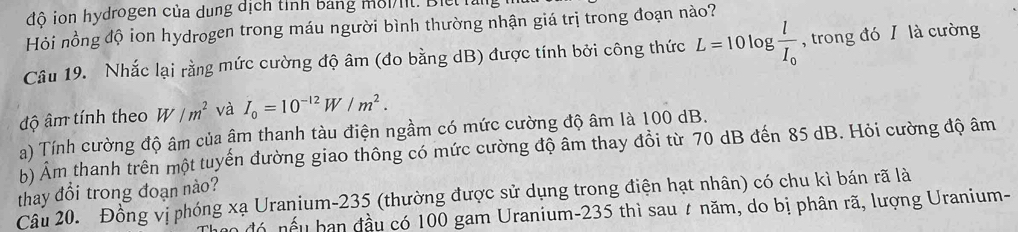 đô ion hydrogen của dung địch tỉnh bảng môit. Bie Tag 
Hỏi nồng độ ion hydrogen trong máu người bình thường nhận giá trị trong đoạn nào? 
Câu 19. Nhắc lại rằng mức cường độ âm (đo bằng dB) được tính bởi công thức L=10log frac lI_0 , trong đó I là cường 
độ âm tính theo W/m^2 và I_0=10^(-12)W/m^2. 
a) Tính cường độ âm của âm thanh tàu điện ngầm có mức cường độ âm là 100 dB. 
b) Âm thanh trên một tuyến đường giao thông có mức cường độ âm thay đồi từ 70 dB đến 85 dB. Hỏi cường độ âm
thay đổi trong đoạn nào? 
Câu 20. Đồng vị phóng xạ Uranium- 235 (thường được sử dụng trong điện hạt nhân) có chu kì bán rã là 
đó nếu ban đầu có 100 gam Uranium- 235 thì sau # năm, do bị phân rã, lượng Uranium-