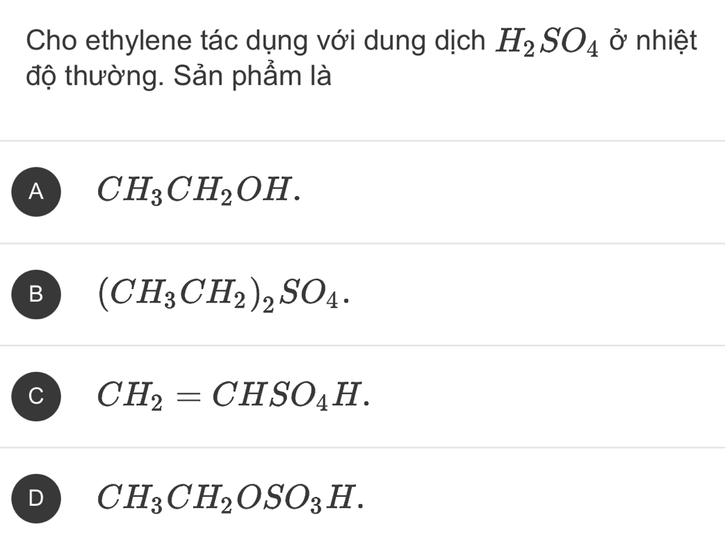 Cho ethylene tác dụng với dung dịch H_2SO_4 ở nhiệt
độ thường. Sản phẩm là
A CH_3CH_2OH.
B (CH_3CH_2)_2SO_4.
C CH_2=CHSO_4H.
D CH_3CH_2OSO_3H.