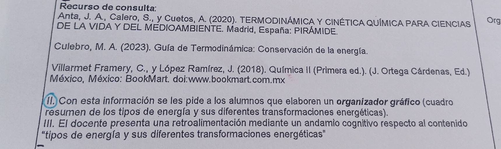 Recurso de consulta: 
Anta, J. A., Calero, S., y Cuetos, A. (2020). TERMODINÁMICA Y CINÉTICA QUÍMICA PARA CIENCIAS Org 
DE LA VIDA Y DEL MEDIOAMBIENTE. Madrid, España: PIRÁMIDE. 
Culebro, M. A. (2023). Guía de Termodinámica: Conservación de la energía. 
Villarmet Framery, C., y López Ramírez, J. (2018). Química II (Primera ed.). (J. Ortega Cárdenas, Ed.) 
México, México: BookMart. doi:www.bookmart.com.mx 
II. Con esta información se les pide a los alumnos que elaboren un organizador gráfico (cuadro 
resumen de los tipos de energía y sus diferentes transformaciones energéticas). 
III. El docente presenta una retroalimentación mediante un andamio cognitivo respecto al contenido 
“tipos de energía y sus diferentes transformaciones energéticas"