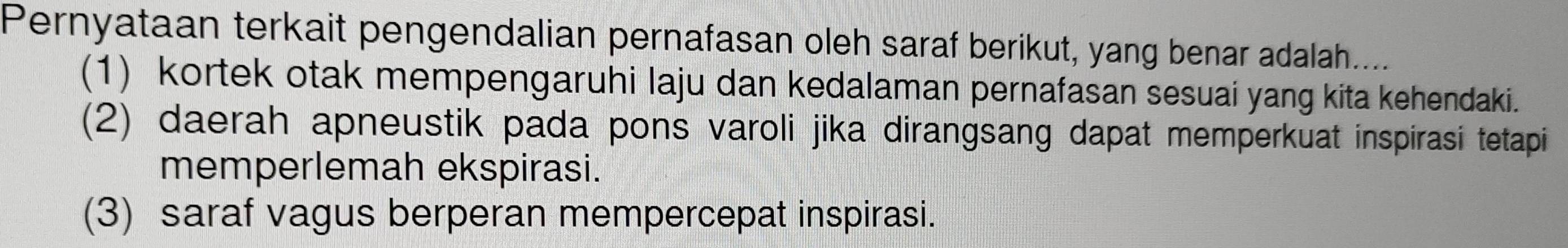 Pernyataan terkait pengendalian pernafasan oleh saraf berikut, yang benar adalah....
(1) kortek otak mempengaruhi laju dan kedalaman pernafasan sesuai yang kita kehendaki.
(2) daerah apneustik pada pons varoli jika dirangsang dapat memperkuat inspirasi tetapi
memperlemah ekspirasi.
(3) saraf vagus berperan mempercepat inspirasi.