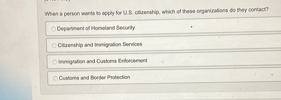 When a person wants to apply for U.S. citizenship, which of these organizations do they contact?
Department of Homeland Security
Citizenship and Immigration Services
Immigration and Customs Enforcement
Customs and Border Protection